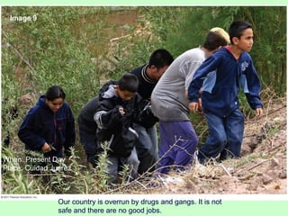 Our country is overrun by drugs and gangs. It is not
safe and there are no good jobs.
Image 9
When: Present Day
Place: Cuidad Juarez
 