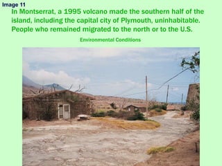 In Montserrat, a 1995 volcano made the southern half of the
island, including the capital city of Plymouth, uninhabitable.
People who remained migrated to the north or to the U.S.
Environmental Conditions
Image 11
 
