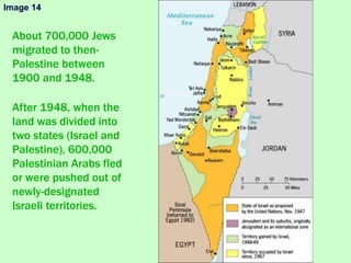 About 700,000 Jews
migrated to then-
Palestine between
1900 and 1948.
After 1948, when the
land was divided into
two states (Israel and
Palestine), 600,000
Palestinian Arabs fled
or were pushed out of
newly-designated
Israeli territories.
Image 14
 