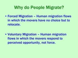 Why do People Migrate?
• Forced Migration – Human migration flows
in which the movers have no choice but to
relocate.
• Voluntary Migration – Human migration
flows in which the movers respond to
perceived opportunity, not force.
 