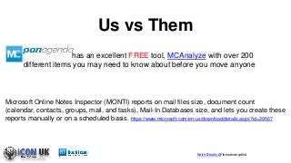 Keith Brooks @lotusevangelist
Us vs Them
Microsoft Online Notes Inspector (MONTI) reports on mail files size, document count
(calendar, contacts, groups, mail, and tasks), Mail-In Databases size, and lets you create these
reports manually or on a scheduled basis. https://www.microsoft.com/en-us/download/details.aspx?id=29567
has an excellent FREE tool, MCAnalyze with over 200
different items you may need to know about before you move anyone
 