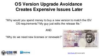 Keith Brooks @lotusevangelist
“Why would you spend money to buy a new version to match the ISV
OS requirements? My guy just edits the release file.”
AND
“Why do we need new licenses or renewals?”
OS Version Upgrade Avoidance
Creates Expensive Issues Later
 