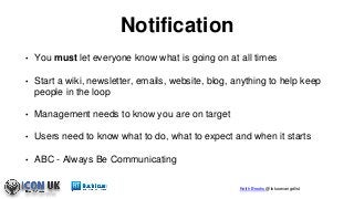 Keith Brooks @lotusevangelist
Notification
• You must let everyone know what is going on at all times
• Start a wiki, newsletter, emails, website, blog, anything to help keep
people in the loop
• Management needs to know you are on target
• Users need to know what to do, what to expect and when it starts
• ABC - Always Be Communicating
 