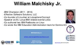 Keith Brooks @lotusevangelist
William Malchisky Jr.
•IBM Champion (2011 - 2016)
•Effective Software Solutions, LLC
•Co-founder of Linuxfest at Lotusphere/Connect
•Speaker at 25+ Lotus/IBM related events/LUGs
•Co-authored two IBM Redbooks on Linux
•Co-wrote the IBM Education Administration track for Domino 8.5
Bill Malchisky Jr.
william.malchisky@effectivesoftware.com
@billmalchisky
Skype: FairTaxBill
 