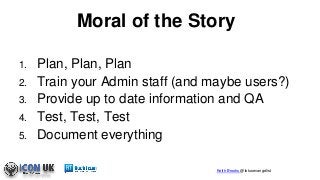 Keith Brooks @lotusevangelist
Moral of the Story
1. Plan, Plan, Plan
2. Train your Admin staff (and maybe users?)
3. Provide up to date information and QA
4. Test, Test, Test
5. Document everything
 
