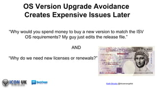 Keith Brooks @lotusevangelist
“Why would you spend money to buy a new version to match the ISV
OS requirements? My guy just edits the release file.”
AND
“Why do we need new licenses or renewals?”
OS Version Upgrade Avoidance
Creates Expensive Issues Later
 
