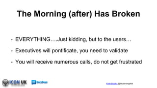 Keith Brooks @lotusevangelist
The Morning (after) Has Broken
• EVERYTHING….Just kidding, but to the users…
• Executives will pontificate, you need to validate
• You will receive numerous calls, do not get frustrated
 
