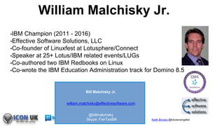 Keith Brooks @lotusevangelist
William Malchisky Jr.
•IBM Champion (2011 - 2016)
•Effective Software Solutions, LLC
•Co-founder of Linuxfest at Lotusphere/Connect
•Speaker at 25+ Lotus/IBM related events/LUGs
•Co-authored two IBM Redbooks on Linux
•Co-wrote the IBM Education Administration track for Domino 8.5
Bill Malchisky Jr.
william.malchisky@effectivesoftware.com
@billmalchisky
Skype: FairTaxBill
 