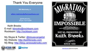 Keith Brooks @lotusevangelist
Keith Brooks
E-mail: kbrooks@rockteam.com
Rockteam: http://rockteam.com
My Skype & Twitter: @lotusevangelist
My Website: http://keithbrooks.com
My Blog: http://blog.vanessabrooks.com
Thank You Everyone
Bill Malchisky Jr.
william.malchisky@effectivesoftware.com
@billmalchisky
Skype: FairTaxBill
 