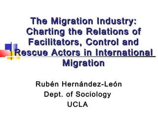 The Migration Industry:
Charting the Relations of
Facilitators, Control and
Rescue Actors in International
Migration
Rubén Hernández-León
Dept. of Sociology
UCLA

 