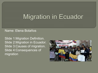 Name: Elena Bolaños
Slide 1:Migration Definition.
Slide 2:Migration in Ecuador.
Slide 3:Causes of migration.
Slide 4:Consequences of
migration
 