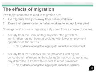 The effects of migration
Two major concerns related to migration are:
1. Do migrants take jobs away from Italian workers?
2. Does their presence force Italian workers to accept lower pay?

Some general answers regarding Italy come from a couple of studies:
•   A study from the Bank of Italy says that “the growth of
    immigration has not been associated with lower employment
    opportunities for natives.”
    •    No evidence of negative aggregate impact on employment

•   A study from INPS shows that “in provinces with higher
    concentration of migrants the salaries for natives did not show
    any difference in trend with respect to other provinces”
    •    No evidence of negative aggregate impact on salaries
                                                                      12
 