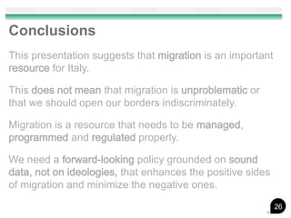 Conclusions
This presentation suggests that migration is an important
resource for Italy.

This does not mean that migration is unproblematic or
that we should open our borders indiscriminately.

Migration is a resource that needs to be managed,
programmed and regulated properly.

We need a forward-looking policy grounded on sound
data, not on ideologies, that enhances the positive sides
of migration and minimize the negative ones.
                                                            26
 