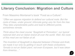 Literary Conclusion: Migration and Culture
From Massimo Montanari’s book “Food as a Culture”:
“Often we oppose migration to defend our cultural roots. But the
roots of trees, under ground, bifurcate going very far from the tree.
They take unpredictable paths and lead to different points,
sometimes remote.
Think about the meal course “Spaghetti al Pomodoro”, our typical
national dish and an Italian brand all over the world. Well, the roots
of this meal are not Italian at all.
The invention of Spaghetti is disputed between Chinese and Arab,
we made it our only by getting in touch with these civilizations.
Tomato is not an Italian plant, not even European, but it was taken
from America…”
                                                                         27
 