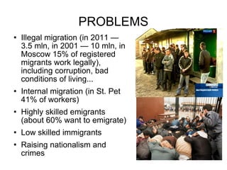 PROBLEMS Illegal migration (in 2011 — 3.5 mln, in 2001 — 10 mln, in Moscow 15% of registered migrants work legally), including corruption, bad conditions of living...  Internal migration (in St. Pet 41% of workers) Highly skilled emigrants (about 60% want to emigrate) Low skilled immigrants Raising nationalism and crimes 