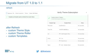 @OliverLemm@OliverLemm
refresh
Migrate from UT 1.0 to 1.1
after Refresh
- custom Theme Style
- custom Theme Roller
- custom Templates
 