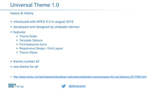 @OliverLemm@OliverLemm
 introduced with APEX 5.0 in august 2015
 developed and designed by shakeeb rahman
 features
 Theme Roller
 Template Options
 Font Awesome Icons
 Responsive Design / Grid Layout
 Theme Styles
 theme number 42
 one theme for all
 http://www.oracle.com/technetwork/developer-tools/apex/application-express/apex-50-new-features-2517998.html
basics & history
Universal Theme 1.0
 