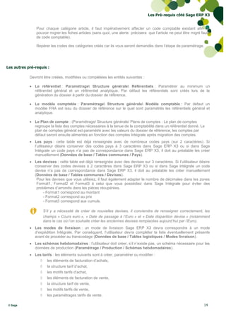 Les Pré-requis côté Sage ERP X3


                Pour chaque catégorie article, il faut impérativement affecter un code comptable existant afin de
                pouvoir migrer les fiches articles (sans quoi, une alerte précisera que l’article ne peut être migré faute
                de code comptable).

                Repérer les codes des catégories créés car ils vous seront demandés dans l’étape de paramétrage.




Les autres pré-requis :

            Devront être créées, modifiées ou complétées les entités suivantes :

             Le référentiel : Paramétrage Structure générale Référentiels : Paramétrer au minimum un
              référentiel général et un référentiel analytique. Par défaut les référentiels sont créés lors de la
              génération du dossier à partir du dossier de référence.

             Le modèle comptable : Paramétrage Structure générale Modèle comptable : Par défaut un
              modèle FRA est issu du dossier de référence sur le quel sont paramétrés les référentiels général et
              analytique.

             Le Plan de compte : (Paramétrage/ Structure générale/ Plans de comptes : Le plan de comptes
              regroupe la liste des comptes nécessaires à la tenue de la comptabilité dans un référentiel donné. Le
              plan de comptes général est paramétré avec les valeurs du dossier de référence, les comptes par
              défaut seront ensuite alimentés en fonction des comptes Intégrale après migration des comptes.
             Les pays : cette table est déjà renseignée avec de nombreux codes pays (sur 2 caractères). Si
              l’utilisateur désire conserver des codes pays à 3 caractères dans Sage ERP X3 ou si dans Sage
              Intégrale un code pays n’a pas de correspondance dans Sage ERP X3, il doit au préalable les créer
              manuellement (Données de base / Tables communes / Pays).
             Les devises : cette table est déjà renseignée avec des devises sur 3 caractères. Si l’utilisateur désire
              conserver des codes devises à 2 caractères dans Sage ERP X3 ou si dans Sage Intégrale un code
              devise n’a pas de correspondance dans Sage ERP X3, il doit au préalable les créer manuellement
              (Données de base / Tables communes / Devises).
               Pour les devises que vous utilisiez, il faut également adapter le nombre de décimales dans les zones
               Format1, Format2 et Format3 à celui que vous possédiez dans Sage Intégrale pour éviter des
               problèmes d’arrondis dans les pièces récupérées.
                   - Format1 correspond au montant
                   - Format2 correspond au prix
                   - Format3 correspond aux cumuls.

                      S’il y a nécessité de créer de nouvelles devises, il conviendra de renseigner correctement, les
                      champs « Cours euro », « Date de passage à l’Euro » et « Date disparition devise » (notamment
                      dans le cas où l’on souhaite créer les anciennes devises remplacées aujourd’hui par l’Euro).
             Les modes de livraison : un mode de livraison Sage ERP X3 devra correspondre à un mode
              d’expédition Intégrale. Par conséquent, l’utilisateur devra compléter la liste éventuellement présente
              avant de procéder au transcodage (Données de base / Tables logistiques / Modes livraison).
             Les schémas hebdomadaires : l’utilisateur doit créer, s’il n’existe pas, un schéma nécessaire pour les
              données de production (Paramétrage / Production / Schémas hebdomadaires).
             Les tarifs : les éléments suivants sont à créer, paramétrer ou modifier :
                       les éléments de facturation d’achats,
                       la structure tarif d’achat,
                       les motifs tarifs d’achat,
                       les éléments de facturation de vente,
                       la structure tarif de vente,
                       les motifs tarifs de vente,
                       les paramétrages tarifs de vente.

 © Sage                                                                                                               14
 