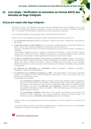 1ere étape : Vérification et extraction au format ASCII des données de Sage Intégrale



A)       1ere étape : Vérification et extraction au format ASCII des
         données de Sage Intégrale

A1) Les pré-requis côté Sage Intégrale :

            Avant toute chose, il est nécessaire de lancer certains traitements dans Sage Intégrale. Ceux-ci vont
            permettre de vérifier les données à reprendre (au niveau du stock, au niveau de l’équilibre comptable
            etc…). La situation doit être stable et analysée pour pouvoir poursuivre la migration.

            Il est conseillé de réaliser une sauvegarde de la société avant toute intervention.

            Afin de s’assurer de l’intégrité des données à migrer, les traitements suivants sont à lancer :
             La reconstitution de stock (Gestion commerciale  Gestion des stocks  Traitements  Reconstitution
              des stocks).
             La liste des articles en stock négatif car ils ne sont pas autorisés (Gestion commerciale  Editions de
              stocks  Stocks réels  Articles par dépôt en ne demandant que les articles <0).
               Rajoutez manuellement du stock aux articles correspondants par des entrées diverses ou saisissez un
               inventaire.
               Vous pouvez également lancer le traitement automatique de Remise à niveau du stock (Gestion
               commerciale  Gestion des stocks  Utilitaires) sachant que ce programme génèrera autant d’entrées
               diverses que de passages en stock négatifs dans le temps et ce pour chaque article.
             La liaison comptable des factures et des avoirs de ventes et d’achats (Gestion commerciale 
              Gestion des ventes  Gestion des pièces  Liaison comptable pour les ventes et Gestion commerciale 
              Gestion des achats  Gestion des pièces  Liaison comptable pour les achats) si vous souhaitez
              récupérer les factures et avoirs en gestion commerciale et leurs écritures comptables correspondantes
              en comptabilité.
             La recherche de déséquilibre en comptabilité (Gestion comptable  Utilitaires comptables 
              Vérifications  Recherche du déséquilibre)
             La vérification des ventilations analytiques à 100% : dans Sage ERP X3, les écritures générales
              ventilées en analytique le sont forcément totalement (c'est-à-dire à 100%). Vous devez donc vous
              assurer que vous êtes dans ce cas.
              2 éventualités sont possibles :
                    -    Zone Analytique comptable à Non dans la fiche société Sage Intégrale (onglet comptabilité).
                         Dans ce cas, des écritures non ventilées à 100% peuvent exister et seront donc refusées par
                         la migration. Vous devez pour cela, passer ce paramètre à Oui, valider en historique toutes
                         vos écritures et lancer la vérification des historiques (Gestion comptable Utilitaires
                         comptables Vérifications). Celle-ci va ventiler à 100% les écritures qui ne le seraient pas (en
                         utilisant la section d’attente).
                    -    Zone Analytique comptable à Oui dans la fiche société. Normalement, vos écritures sont
                         ventilées à 100%. Néanmoins, vous pouvez également valider en historique toutes vos
                         écritures et lancer la vérification des historiques pour plus de certitudes.

                Pensez à faire une sauvegarde avant ce genre de traitement, ou bien travailler sur une copie de la
                société.

                Une autre solution consiste à paramétrer l’analytique dans le dossier X3 afin que ce paramétrage
                complète les ventilations analytiques non réalisées à 100 %.




                  Vérifications supplémentaires :



© Sage                                                                                                               16
 