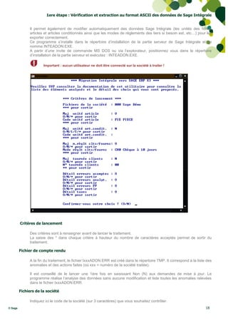 1ere étape : Vérification et extraction au format ASCII des données de Sage Intégrale


              Il permet également de modifier automatiquement des données Sage Intégrale (les unités des fiches
              articles et articles conditionnés ainsi que les modes de règlements des tiers si besoin est, etc…) pour les
              exporter correctement.
              Ce programme s’installe dans le répertoire d’installation de la partie serveur de Sage Intégrale et se
              nomme INTEADON.EXE.
              A partir d’une invite de commande MS DOS ou via l’explorateur, positionnez vous dans le répertoire
              d’installation de la partie serveur et exécutez : INTEADON.EXE.

                      Important : aucun utilisateur ne doit être connecté sur la société à traiter !




         Critères de lancement

              Des critères sont à renseigner avant de lancer le traitement.
              La saisie des * dans chaque critère à hauteur du nombre de caractères acceptés permet de sortir du
              traitement.

         Fichier de compte rendu

              A la fin du traitement, le fichier IxxxADON.ERR est créé dans le répertoire TMP. Il correspond à la liste des
              anomalies et des actions faites (où xxx = numéro de la société traitée).

              Il est conseillé de le lancer une 1ère fois en saisissant Non (N) aux demandes de mise à jour. Le
              programme réalise l’analyse des données sans aucune modification et liste toutes les anomalies relevées
              dans le fichier IxxxADON.ERR.

         Fichiers de la société

              Indiquez ici le code de la société (sur 3 caractères) que vous souhaitez contrôler.
© Sage                                                                                                                 18
 
