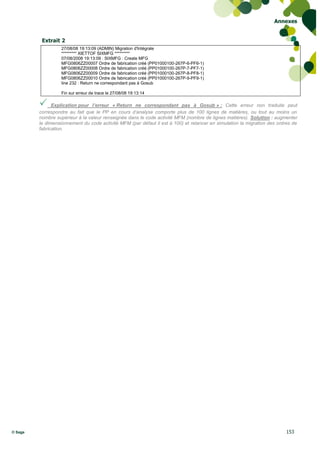 Annexes


          Extrait 2
                   27/08/08 19:13:09 (ADMIN) Migration d'Intégrale
                   ********* XIETTOF SIXMFG *********
                   07/08/2008 19:13:09 : SIXMFG : Create MFG
                   MFG0806ZZ00007 Ordre de fabrication créé (PP01000100-267P-6-PF6-1)
                   MFG0806ZZ00008 Ordre de fabrication créé (PP01000100-267P-7-PF7-1)
                   MFG0806ZZ00009 Ordre de fabrication créé (PP01000100-267P-8-PF8-1)
                   MFG0806ZZ00010 Ordre de fabrication créé (PP01000100-267P-9-PF9-1)
                   line 232 : Return ne correspondant pas à Gosub

                   Fin sur erreur de trace le 27/08/08 19:13:14

              Explication pour l’erreur « Return ne correspondant pas à Gosub » : Cette erreur non traduite peut
         correspondre au fait que le PP en cours d’analyse comporte plus de 100 lignes de matières, ou tout au moins un
         nombre supérieur à la valeur renseignée dans le code activité MFM (nombre de lignes matières). Solution : augmenter
         le dimensionnement du code activité MFM (par défaut il est à 100) et relancer en simulation la migration des ordres de
         fabrication.




© Sage                                                                                                                   153
 