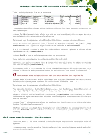 1ere étape : Vérification et extraction au format ASCII des données de Sage Intégrale


           Celle-ci est indiquée dans la fiche article conditionné.




           Le programme de contrôle permet d’affecter automatiquement une unité à tous les articles conditionnés qui
           n’en possèdent pas.

           Indiquez Oui (O) si vous souhaitez affecter une unité sur tous les articles conditionnés ayant leur zone
           unité de facturation non renseignée dans Sage Intégrale.

           Dans ce cas, vous devrez saisir en suivant le code unité à affecter à tous ces articles conditionnés.

           Celui-ci doit exister dans la table des unités en Gestion des fichiers  Paramètres  De gestion  Unités
           de facturation et pour l’exploitation, le type d’unité doit être paramétré à Conditionnement.

           A la fin du traitement, consultez le fichier du compte rendu du traitement contenant la liste des articles
           conditionnés mis à jour (IxxxADON.ERR).

           Indiquez Non (N) si vous ne souhaitez pas une mise à jour automatique.

           Aucun traitement automatique sur les unités des conditionnés n’est réalisé.

           Néanmoins, vous pouvez consulter le fichier du compte rendu dans lequel la liste des articles conditionnés
           sans unité est indiquée (IxxxADON.ERR).

           Vous pouvez choisir à ce moment là, de modifier manuellement les articles conditionnés dans Sage
           Intégrale ou de relancer le programme avec mise à jour automatique du code unité ou de laisser ainsi


                Dans ce cas les fiches articles conditionnés sans unité seront refusées dans Sage ERP X3.

           Indiquez Un (1) si vous souhaitez affecter une unité sur tous les articles conditionnés ayant leur zone unité
           de facturation non renseignée et un rapport de conditionnement différent de 1 pour 1 (1/1).

           Dans ce cas, vous devrez saisir en suivant le code unité à affecter.

           Pour les articles conditionnés dont l'unité n’est pas renseignée mais dont le rapport de conditionnement est
           égal à 1 pour 1 (1/1), c’est le code unité de leur article principal qui leur est affecté.

           A la fin du traitement, consultez le fichier du compte rendu (IxxxADON.ERR) contenant la liste des articles
           conditionnés mis à jour et les éventuelles anomalies rencontrées (article principal inexistant ou sans code
           unité par exemple).

           Indiquez Tous (T) si vous souhaitez affecter sur tous les articles conditionnés ayant le code unité à blanc,
           l'unité de l'article principal correspondant.

           A la fin du traitement, consultez le fichier du compte rendu contenant la liste des articles conditionnés mis à
           jour (IxxxADON.ERR) et les éventuelles anomalies rencontrées (article principal sans code unité par
           exemple).


Mise à jour des modes de règlements clients/fournisseurs

           Dans Sage ERP X3, les fiches clients et fournisseurs doivent obligatoirement posséder un mode de
           règlement.

           Le programme de contrôle permet de détecter les tiers qui n’en possèdent pas car ceux-ci sortiront en
           anomalie lors de la migration.

© Sage                                                                                                                20
 