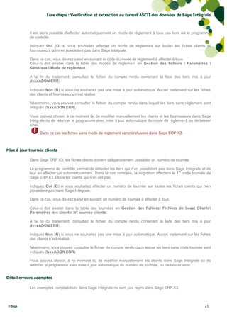 1ere étape : Vérification et extraction au format ASCII des données de Sage Intégrale



            Il est alors possible d’affecter automatiquement un mode de règlement à tous ces tiers via le programme
            de contrôle.

            Indiquez Oui (O) si vous souhaitez affecter un mode de règlement sur toutes les fiches clients et
            fournisseurs qui n’en possèdent pas dans Sage Intégrale.

            Dans ce cas, vous devrez saisir en suivant le code du mode de règlement à affecter à tous.
            Celui-ci doit exister dans la table des modes de règlement en Gestion des fichiers  Paramètres 
            Généraux  Mode de règlement.

            A la fin du traitement, consultez le fichier du compte rendu contenant la liste des tiers mis à jour
            (IxxxADON.ERR).

            Indiquez Non (N) si vous ne souhaitez pas une mise à jour automatique. Aucun traitement sur les fiches
            des clients et fournisseurs n’est réalisé.

            Néanmoins, vous pouvez consulter le fichier du compte rendu dans lequel les tiers sans règlement sont
            indiqués (IxxxADON.ERR).

            Vous pouvez choisir, à ce moment là, de modifier manuellement les clients et les fournisseurs dans Sage
            Intégrale ou de relancer le programme avec mise à jour automatique du mode de règlement, ou de laisser
            ainsi.

                 Dans ce cas les fiches sans mode de règlement seront refusées dans Sage ERP X3.



Mise à jour tournée clients

            Dans Sage ERP X3, les fiches clients doivent obligatoirement posséder un numéro de tournée.

            Le programme de contrôle permet de détecter les tiers qui n’en possèdent pas dans Sage Intégrale et de
                                                                                                   er
            leur en affecter un automatiquement. Dans le cas contraire, la migration affectera le 1 code tournée de
            Sage ERP X3 à tous les clients qui n’en ont pas.

            Indiquez Oui (O) si vous souhaitez affecter un numéro de tournée sur toutes les fiches clients qui n’en
            possèdent pas dans Sage Intégrale.

            Dans ce cas, vous devrez saisir en suivant un numéro de tournée à affecter à tous.

            Celui-ci doit exister dans la table des tournées en Gestion des fichiers Fichiers de base Clients
            Paramètres des clients N° tournée clients.

            A la fin du traitement, consultez le fichier du compte rendu contenant la liste des tiers mis à jour
            (IxxxADON.ERR).

            Indiquez Non (N) si vous ne souhaitez pas une mise à jour automatique. Aucun traitement sur les fiches
            des clients n’est réalisé.

            Néanmoins, vous pouvez consulter le fichier du compte rendu dans lequel les tiers sans code tournée sont
            indiqués (IxxxADON.ERR).

            Vous pouvez choisir, à ce moment là, de modifier manuellement les clients dans Sage Intégrale ou de
            relancer le programme avec mise à jour automatique du numéro de tournée, ou de laisser ainsi.


Détail erreurs acomptes

            Les acomptes comptabilisés dans Sage Intégrale ne sont pas repris dans Sage ERP X3.



 © Sage                                                                                                         21
 