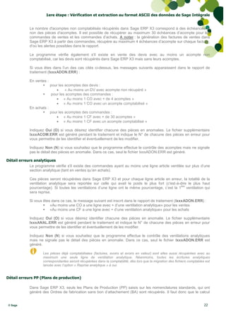 1ere étape : Vérification et extraction au format ASCII des données de Sage Intégrale


             Le nombre d'acomptes non comptabilisés récupérés dans Sage ERP X3 correspond à des échéances et
             non des pièces d'acomptes. Il est possible de récupérer au maximum 30 échéances d’acompte pour les
             commandes de ventes et les commandes d’achats. A noter : la génération des factures de ventes dans
             Sage ERP X3 à partir des commandes, récupère au maximum 4 échéances d’acompte sur chaque facture,
             d’où les alertes possibles dans le rapport.

             Le programme vérifie également s'il existe en vente des devis avec au moins un acompte non
             comptabilisé, car les devis sont récupérés dans Sage ERP X3 mais sans leurs acomptes.

             Si vous êtes dans l’un des cas cités ci-dessus, les messages suivants apparaissent dans le rapport de
             traitement (IxxxADON.ERR) :

             En ventes :
                     pour les acomptes des devis :
                                « Au moins un DV avec acompte non récupéré »
                        pour les acomptes des commandes :
                             « Au moins 1 CO avec + de 4 acomptes »
                             « Au moins 1 CO avec un acompte comptabilisé »
             En achats :
                     pour les acomptes des commandes :
                             « Au moins 1 CF avec + de 30 acomptes »
                             « Au moins 1 CF avec un acompte comptabilisé »

             Indiquez Oui (O) si vous désirez identifier chacune des pièces en anomalies. Le fichier supplémentaire
             IxxxACOM.ERR est généré pendant le traitement et indique le N° de chacune des pièces en erreur pour
             vous permettre de les identifier et éventuellement de les modifier.

             Indiquez Non (N) si vous souhaitez que le programme effectue le contrôle des acomptes mais ne signale
             pas le détail des pièces en anomalie. Dans ce cas, seul le fichier IxxxADON.ERR est généré.

Détail erreurs analytiques
            Le programme vérifie s'il existe des commandes ayant au moins une ligne article ventilée sur plus d’une
            section analytique (tant en ventes qu’en achats).

             Ces pièces seront récupérées dans Sage ERP X3 et pour chaque ligne article en erreur, la totalité de la
             ventilation analytique sera reportée sur celle qui avait le poids le plus fort (c'est-à-dire le plus haut
                                                                                                      ère
             pourcentage). Si toutes les ventilations d’une ligne ont le même pourcentage, c’est la 1 ventilation qui
             sera reprise.

             Si vous êtes dans ce cas, le message suivant est inscrit dans le rapport de traitement (IxxxADON.ERR) :
                      «Au moins une CO a une ligne avec + d’une ventilation analytique» pour les ventes
                      «Au moins une CF a une ligne avec + d’une ventilation analytique» pour les achats

             Indiquez Oui (O) si vous désirez identifier chacune des pièces en anomalie. Le fichier supplémentaire
             IxxxANAL.ERR est généré pendant le traitement et indique le N° de chacune des pièces en erreur pour
             vous permettre de les identifier et éventuellement de les modifier.

             Indiquez Non (N) si vous souhaitez que le programme effectue le contrôle des ventilations analytiques
             mais ne signale pas le détail des pièces en anomalie. Dans ce cas, seul le fichier IxxxADON.ERR est
             généré.

                    Les pièces déjà comptabilisées (factures, avoirs et avoirs en valeur) sont elles aussi récupérées avec au
                    maximum une seule ligne de ventilation analytique. Néanmoins, toutes les écritures analytiques
                    correspondantes seront récupérées dans la comptabilité, dès lors que la migration des fichiers comptables est
                    lancée avec l’option « Reprise analytique » à oui.


Détail erreurs PP (Plans de production)

             Dans Sage ERP X3, seuls les Plans de Production (PP) saisis sur les nomenclatures standards, qui ont
             généré des Ordres de fabrication sans bon d’attachement (BA) sont récupérés. Il faut donc que le calcul


 © Sage                                                                                                                      22
 
