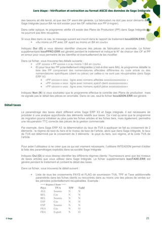 1ere étape : Vérification et extraction au format ASCII des données de Sage Intégrale


               des besoins ait été lancé, et que des OF aient été générés. La fabrication ne doit pas avoir démarré dans
               Sage Intégrale (aucun BA ne doit exister pour les OF rattachés aux PP à migrer).

               Dans cette optique, le programme vérifie s'il existe des Plans de Production (PP) dans Sage Intégrale qui
               ne pourront pas être récupérés.

               Si vous êtes dans ce cas, le message suivant est inscrit dans le rapport de traitement IxxxADON.ERR) :
                        «Au moins un PP avec OF ayant au moins un BA en cours»

               Indiquez Oui (O) si vous désirez identifier chacune des pièces de fabrication en anomalie. Le fichier
               supplémentaire IxxxPPRO.ERR est généré pendant le traitement et indique le N° de chacun des OF et PP
               en erreur pour vous permettre de les identifier et éventuellement de les modifier.

               Dans ce fichier, vous trouverez les détails suivants :
                       «OF xxxxxx x PP xxxxxx x a au moins 1 BA en cours»
                       Et pour tous les PP potentiellement intégrables (c'est-à-dire sans BA), le programme détaille la
                           liste des PP comprenant des nomenclatures affectées différentes du code article ou des
                           nomenclatures spécifiques (client ou pièce) car celles-ci ne sont pas récupérables dans Sage
                           ERP X3.
                                 «PP xxxxxx x xxxx : ligne avec nomenc.affectée xxxxxxxxxxxxxxxx »
                                 «PP xxxxxx x xxxx : ligne avec nomenc.spécif client xxxxxxxxxxxxx»
                                 «PP xxxxxx x xxxx : ligne avec nomenc.spécif pièce xxxxxxxxxxxxx»

               Indiquez Non (N) si vous souhaitez que le programme effectue le contrôle des Plans de production mais
               ne signale pas le détail des pièces en anomalie. Dans ce cas, seul le fichier IxxxADON.ERR est généré.


Détail taxes

               Le paramétrage des taxes étant différent entre Sage ERP X3 et Sage intégrale, il est nécessaire de
               procéder à une analyse approfondie des éléments relatifs aux taxes. Ce n’est qu’ainsi que le programme
               de migration pourra initialiser au plus juste les fiches articles et les fiches tiers, mais également, permettra
               une récupération TTC correcte des pièces de la gestion commerciale.

               Par exemple, dans Sage ERP X3, la détermination du taux de TVA à appliquer se fait au croisement de 2
               éléments : le régime de taxe du tiers et le niveau de taxe de l’article, alors que dans Sage intégrale, le taux
               de TVA est déterminé par le croisement de 3 éléments : le pays du tiers, son régime, et le code TVA de
               l’article.


               Pour aider l’utilisateur à ne créer que ce qui est vraiment nécessaire, l’utilitaire INTEADON permet d’éditer
               la liste des paramétrages exploités dans sa société Sage Intégrale.

               Indiquez Oui (O) si vous désirez identifier les différents régimes clients / fournisseurs ainsi que les niveaux
               de taxes articles que vous utilisez dans Sage Intégrale. Le fichier supplémentaire IxxxTAXE.ERR est
               généré pendant le traitement et contient le détail des taxes.

               Dans ce fichier, vous trouverez le détail suivant :

                           Liste de tous les croisements PAYS et FLAG de soumission TVA, TPF et Taxe additionnelle
                            paramétrés dans les fiches clients ou rencontrés dans au moins une des pièces de ventes sur
                            les périodes potentiellement récupérables. Exemple :
                                ***** Régimes Clients *****
                                Pays          TVA             TPF   Tadd
                                ALL          Soumis           N     N
                                BEL          Cee              N     N
                                BEL          Soumis           N     N
                                ESP          Cee              N     N
                                ESP          Soumis           N     N
                                FRA          Cee              N     O
                                FRA          Export           N     O

 © Sage                                                                                                                    23
 
