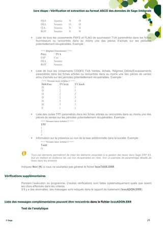 1ere étape : Vérification et extraction au format ASCII des données de Sage Intégrale


                           FRA           Soumis          N          O
                           FRA           Soumis          O          O
                           ITA           Soumis          N          N
                           ROY           Soumis          N          N

                      Liste de tous les croisements PAYS et FLAG de soumission TVA paramétrés dans les fiches
                       fournisseurs ou rencontrés dans au moins une des pièces d’achats sur les périodes
                       potentiellement récupérables. Exemple :

                           ***** Régimes Fournisseurs *****
                           Pays           TVA
                           ESP           Cee
                           FRA           Soumis
                           ROY           Soumis

                      Liste de tous les croisements CODES TVA Ventes, Achats, Régimes Débits/Encaissements
                       paramétrés dans les fiches articles ou rencontrés dans au moins une des pièces de ventes
                       et/ou d’achats sur les périodes potentiellement récupérables. Exemple :
                            ***** Niveaux taxes Articles 1 *****
                            Déb/Enc            TVAvte             TVAach
                            D                  1                  1
                            D                  2                  1
                            D                  2                  2
                            D                  2                  3
                            D                  3                  2
                            D                  3                  3
                            E                  1                  1

                      Liste des codes TPF paramétrés dans les fiches articles ou rencontrés dans au moins une des
                       pièces de ventes sur les périodes potentiellement récupérables. Exemple :
                           ***** Niveaux taxes Articles 2 *****
                           TPF
                           1
                           2
                           3
                      Information sur la présence ou non de la taxe additionnelle dans la société. Exemple :
                           ***** Niveaux taxes Articles 3 *****
                           Tadd
                           O

                  Tous ces éléments permettront de créer les éléments essentiels à la gestion des taxes dans Sage ERP X3,
                  tout en mettant en évidence les cas non récupérables en l’état. Voir un exemple de paramétrage détaillé de
                  taxes dans les annexes.

           Indiquez Non (N) si vous ne souhaitez pas générer le fichier IxxxTAXE.ERR .


Vérifications supplémentaires

           Pendant l’exécution du programme, d’autres vérifications sont faites systématiquement quels que soient
           les choix effectués dans les critères.
           S’il y a des anomalies, des messages sont indiqués dans le rapport de traitement (IxxxADON.ERR).



Liste des messages complémentaires pouvant être rencontrés dans le fichier IxxxADON.ERR

           Test de l’analytique



© Sage                                                                                                                  24
 