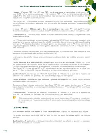 1ere étape : Vérification et extraction au format ASCII des données de Sage Intégrale


         « xxxxx + N° nom a PSF yyyy + N° nom PSF : cas à gérer dans le transcodage » (où xxxxx + N° =
         code du PF + n° de sa nomenclature, yyyy + N° = code du PSF + n° de sa nomenclature) s’il existe des
         produits finis (PF) dont le numéro de nomenclature n’est pas égal au numéro de nomenclature de ses
         produits sous finis (PSF) ou de ses gammes.

         Dans Sage ERP X3, les produits fabriqués peuvent avoir jusqu'à 99 alternatives. Chaque alternative doit
         être constituée d'un numéro d'alternative d'un produit semi fini identique au numéro de l'alternative du
         produit fini.

         « xxxxx + N° nom : > 099 cas à gérer dans le transcodage » (où : xxxxx+ N° = code du PF + numéro
         de sa nomenclature), s’il existe des produits finis (PF) dont le numéro de nomenclature est supérieur à 99.

         Quelle solution ? L’utilisateur pourra affecter un numéro de nomenclature valide pour Sage ERP X3 dans
         l’étape de transcodage.

         Les PF Intégrale composés sur un même niveau d'articles et de MO/OP (main d’œuvre ou opération) sans
         passer par une gamme sont repris avec les MO/OP rassemblés dans une gamme créée avec le même
         nom que le PF et même alternative. Une seule gamme est récupérable pour un PF et une alternative. Il
         est par contre possible d’affecter une même gamme à toutes les alternatives d’un PF en l’indiquant dans la
         fiche article-site.

         Cependant, différents paramétrages de nomenclatures peuvent se présenter dans Sage Intégrale et tous
         les cas ne sont pas récupérables en l’état dans Sage ERP X3.

         Le programme de contrôle indique ainsi parmi vos nomenclatures, celles qui vont être remaniées ou non
         reprises :

         « Code article PF + N° nomenclature : Nomenclature avec que des articles MO ou OP » s’il existe
         des nomenclatures ne comportant aucun article composant mais uniquement des articles de nature MO ou
         OP saisis directement au niveau de la nomenclature (c'est-à-dire ne faisant pas partie d’une gamme).
         Dans Sage ERP X3, ces articles MO et OP sont récupérés en tant que gamme et portent le même nom
         que le PF. Dans ce cas, le PF n’est pas récupéré en tant que nomenclature de fabrication.

         Quelle solution ? Ce message est informatif. Il conviendra à l’utilisateur à la suite de la migration de
         rattacher s’il le souhaite, ces gammes à des produits finis pour pouvoir les exploiter.

         « Code article PF : produit fini avec au moins 1 gamme non rattachée » s’il existe une ou plusieurs
         gammes dans la nomenclature du PF.

         Ces gammes Sage Intégrale sont reprises dans Sage ERP X3, mais perdent leur lien avec le PF dans
         lequel elles intervenaient car le nom de la gamme doit être identique au PF dans Sage ERP X3 pour toutes
         ses alternatives.

         Quelle solution ? Ce message est informatif. Il conviendra à l’utilisateur à la suite de la migration de
         rattacher s’il le souhaite, ces gammes à des produits finis pour pouvoir les exploiter.

                 Différents exemples détaillés sont présentés au niveau des annexes (Exemples de récupération
                de nomenclatures). Nous vous conseillons de les consulter si vous utilisez la fabrication dans Sage
                Intégrale.


         Les stocks articles

         « Au moins un article a un stock< 0, faites un inventaire » s’il existe des articles en stock négatif.

         Les articles étant repris dans Sage ERP X3 avec un stock de départ, les stocks négatifs ne sont pas
         autorisés.

         Quelle solution ? L’utilisateur peut rajouter manuellement du stock aux articles en question en saisissant
         des entrées diverses ou un inventaire.



© Sage                                                                                                          26
 