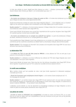 1ere étape : Vérification et extraction au format ASCII des données de Sage Intégrale


         La liste des articles en stock négatif peut être obtenue au menu : « Gestion commerciale Editions de
         stocks Stocks réels Articles par dépôt », en ne demandant que ceux < 0.


         Les échéances

         « Au moins une échéance n’est pas à l’étape de saisie ou RA » s’il existe des échéances qui ne sont
         pas à l'étape de saisie (Sx) ou de rapprochement (RA).

         Seules les échéances à l’étape de saisie dans Sage Intégrale (étape S….) sont intégrées avec un montant
         réglé nul, les autres sont migrées mais considérées comme déjà réglées pour ne plus évoluer.

         Quelle solution ? : L’utilisateur a le choix de les repasser à l’étape initiale (Sx) s’il souhaite vraiment que
         ces échéances soient reprises dans Sage ERP X3.

         Il peut aussi décider de les laisser ainsi suivant leur importance et de ne pas les récupérer dans Sage ERP
         X3, sachant que leur montant sera considéré réglé.

         « Au moins une échéance sur un compte non collectif non reprise » si parmi les échéances à l'étape
         de saisie, certaines se trouvent sur un compte général non collectif.

         Il est possible dans Sage Intégrale d’avoir des échéances sur un compte non collectif dès lors que celui-ci
         commence par les 2 premiers caractères du collectif client ou fournisseur indiqués dans la fiche société.

         Quelle solution ? Ce message est informatif. Ces comptes sont récupérés dans Sage ERP X3 avec leurs
         écritures mais sans leurs échéances.


         La déclaration TVA

         « La clôture de TVA n’a pas été faite jusqu’au MM/AA » si les clôtures de TVA ne sont pas à jour
         jusqu’au mois précédent la migration.

         Quelle solution ? : L’utilisateur a le choix d’effectuer les clôtures de TVA dans Sage Intégrale pour avoir
         une déclaration TVA à jour avant migration.

         Il peut aussi décider de laisser ainsi. Dans tous les cas, les écritures récupérées dans Sage ERP X3 lors
         de la migration ne généreront pas de TVA, seules les nouvelles écritures saisies le feront.


         Le multi-axes analytique

         Le nombre d’axes qu’il est possible de créer n’est plus limité cependant le référentiel analytique
         n’accepte que 9 axes.

         « Seuls les 8 premiers axes analytiques seront migrés », si le nombre d’axes analytiques est > 8.
         Ce message est informatif.

         Quelle solution ? : Le nombre d’axes dans Sage ERP X3 est maximum de 9. Un axe Autre est réservé
         pour toutes les sections ne respectant pas un découpage en centre dans Sage Intégrale, et notamment la
         section d’attente 99999999… Ce qui laisse 8 axes disponibles.

         L’utilisateur pourra décider ou non de reprendre le paramétrage analytique de Sage Intégrale ou de le
         mettre en place de toutes pièces directement dans Sage ERP X3


         Les pièces de ventes

          «Il reste au moins un AV/FA/AC non comptabilisé» s'il existe au moins une facture (FA), ou un avoir
         (AV) ou un avoir en valeur (AC) non comptabilisés et dont les montants ne sont pas nuls sur les périodes
         potentiellement récupérables.


© Sage                                                                                                              27
 