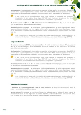 1ere étape : Vérification et extraction au format ASCII des données de Sage Intégrale


         Quelle solution ? L’utilisateur a le choix de les comptabiliser s’il souhaite les retrouver dans Sage ERP X3
         ou bien de les supprimer (attention aux stocks, voir la note sur les BL/BR ci-dessous) selon le cas. Il peut
         aussi décider de les laisser ainsi suivant leur importance, elles seront ignorées lors de la migration.

                 Il est à noter que la comptabilisation dans Sage Intégrale va permettre non seulement la
                 récupération de ces pièces dans Sage ERP X3, mais également de générer des écritures
                 comptables qui seront également reprises dans la comptabilité Sage ERP X3.

         «Il reste au moins un BL ou un BR» s'il existe au moins un bon de livraison (BL) ou un bon de retour
         (BR) sur les périodes potentiellement récupérables.

         Quelle solution ? L’utilisateur a le choix de les transformer en factures ou avoirs (ces derniers devront
         également être comptabilisés pour être migrés) ou bien de les supprimer selon le cas. Il peut aussi décider
         de les laisser ainsi suivant leur importance sachant que ces pièces ne seront pas récupérées dans Sage
         ERP X3.

                 Il est à noter que ces pièces, dès lors qu’elles ne sont pas supprimées dans Sage Intégrale, ont un
                 impact sur le stock des articles et donc sur l’inventaire qui sera déclenché dans Sage ERP X3.


         Les pièces d’achats

         «Il reste au moins un AF/FF/AA non comptabilisé» s'il existe au moins une facture (FF), ou un avoir
         (AF) ou un avoir en valeur (AA) non comptabilisés et dont les montants ne sont pas nuls sur les périodes
         potentiellement récupérables.

         Quelle solution ? L’utilisateur a le choix de les comptabiliser s’il souhaite les retrouver dans Sage ERP X3
         ou bien de les supprimer (attention aux stocks, voir la note sur les LF/RF ci-dessous) selon le cas. Il peut
         aussi décider de les laisser ainsi suivant leur importance, elles seront ignorées lors de la migration.

                 Il est à noter que la comptabilisation dans Sage Intégrale va permettre non seulement la
                 récupération de ces pièces dans Sage ERP X3, mais également de générer des écritures
                 comptables qui seront également reprises dans la comptabilité Sage ERP X3.

         «Il reste au moins un LF ou un RF» s'il existe au moins un bon de livraison (LF) ou un bon de retour (RF)
         sur les périodes potentiellement récupérables.

         Quelle solution ? L’utilisateur a le choix de les transformer en factures ou avoirs (ces derniers devront
         également être comptabilisés pour être migrés) ou bien de les supprimer selon le cas. Il peut aussi décider
         de les laisser ainsi suivant leur importance sachant que ces pièces ne seront pas récupérées dans Sage
         ERP X3.

                 Il est à noter que ces pièces, dès lors qu’elles ne sont pas supprimées dans Sage Intégrale, ont un
                 impact sur le stock des articles et donc sur l’inventaire qui sera déclenché dans Sage ERP X3.



         Les pièces de fabrication

         « Au moins un OF non clôturé avec 1 BA en cours » s'il reste au moins un OF non clôturé ayant au
         moins 1 bon d’attachement (BA) en cours.

         Quelle solution ? L’utilisateur a le choix d’effectuer les clôtures des OF concernés pour finaliser la
         fabrication en cours, et ainsi régulariser les stocks. Il peut aussi décider de laisser ainsi car dans Sage
         ERP X3, seuls les OF lancés et non démarrés (c'est-à-dire sans BA) sont récupérés.




© Sage                                                                                                           28
 