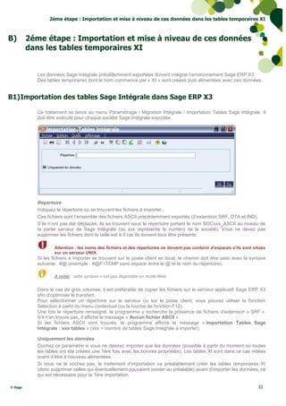 2éme étape : Importation et mise à niveau de ces données dans les tables temporaires XI



B)       2éme étape : Importation et mise à niveau de ces données
         dans les tables temporaires XI


            Les données Sage Intégrale précédemment exportées doivent intégrer l’environnement Sage ERP X3.
            Des tables temporaires dont le nom commence par « XI » sont créées puis alimentées avec ces données.


B1) Importation des tables Sage Intégrale dans Sage ERP X3

            Ce traitement se lance au menu Paramétrage / Migration Intégrale / Importation Tables Sage Intégrale. Il
            doit être exécuté pour chaque société Sage Intégrale exportée.




            Répertoire
            Indiquez le répertoire où se trouvent les fichiers à importer.
            Ces fichiers sont l’ensemble des fichiers ASCII précédemment exportés (d’extension SRF, DTA et IND).
            S’ils n’ont pas été déplacés, ils se trouvent sous le répertoire portant le nom SOCxxx_ASCII au niveau de
            la partie serveur de Sage Intégrale (où xxx représente le numéro de la société). Vous ne devez pas
            supprimer les fichiers dont la taille est à 0 car ils doivent tous être présents.

                    Attention : les noms des fichiers et des répertoires ne doivent pas contenir d’espaces s’ils sont situés
                    sur un serveur UNIX.
            Si les fichiers à importer se trouvent sur le poste client en local, le chemin doit être saisi avec la syntaxe
            suivante : #@ (exemple : #@F:TEMP sans espace entre le @ et le nom du répertoire).

                    A noter : cette syntaxe n’est pas disponible en mode Web.


            Dans le cas de gros volumes, il est préférable de copier les fichiers sur le serveur applicatif Sage ERP X3
            afin d’optimiser le transfert.
            Pour sélectionner un répertoire sur le serveur ou sur le poste client, vous pouvez utiliser la fonction
            Sélection à partir du menu contextuel (ou la touche de fonction F12).
            Une fois le répertoire renseigné, le programme y recherche la présence de fichiers d’extension « SRF ».
            S’il n’en trouve pas, il affiche le message « Aucun fichier ASCII ».
            Si les fichiers ASCII sont trouvés, le programme affiche le message « Importation Tables Sage
            Intégrale : xxx tables » (xxx = nombre de tables Sage Intégrale à importer).

            Uniquement les données
            Cochez ce paramètre si vous ne désirez importer que les données (possible à partir du moment où toutes
            les tables ont été créées une 1ère fois avec les bonnes propriétés). Les tables XI sont dans ce cas vidées
            avant d’être à nouveau alimentées.
            Si vous ne le cochez pas, le traitement d’importation va préalablement créer les tables temporaires XI
            (donc supprimer celles qui éventuellement pouvaient exister au préalable) avant d’importer les données, ce
            qui est nécessaire pour la 1ère importation.

© Sage                                                                                                                  32
 