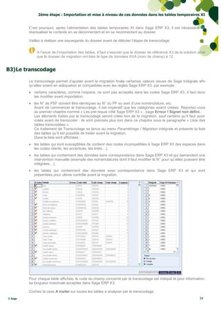 2éme étape : Importation et mise à niveau de ces données dans les tables temporaires XI


         C’est pourquoi, après l’alimentation des tables temporaires XI dans Sage ERP X3, il est nécessaire de
         réactualiser le contexte en se déconnectant et en se reconnectant au dossier.

         Veillez à réaliser une sauvegarde du dossier avant de débuter l’étape de transcodage.


             A l’issue de l’importation des tables, il faut s’assurer que le dossier de référence X3 de la solution ainsi
             que le dossier de migration ont bien le type de données AVA (nom de champ) à 12.


B3) Le transcodage

         Le transcodage permet d’ajuster avant la migration finale certaines valeurs issues de Sage Intégrale afin
         qu’elles soient en adéquation et compatibles avec les règles Sage ERP X3, par exemple :
          certains caractères, comme l’espace, ne sont pas acceptés dans les codes Sage ERP X3, il faut donc
           les modifier avant importation,
          les N° de PSF doivent être identiques au N° du PF au sein d’une nomenclature, etc.
           Avant de commencer le transcodage, il est impératif que les catégories soient créées. Reportez-vous
           au premier chapitre nommé « Les pré-requis côté Sage ERP X3 » ; page Erreur ! Signet non défini..
           Les éléments traités par le transcodage seront créés lors de la migration, sauf certains qu’il faut avoir
           créés avant de transcoder : ils sont précisés plus loin dans ce chapitre sous le paragraphe « Liste des
           tables transcodées ».
           Ce traitement de Transcodage se lance au menu Paramétrage / Migration Intégrale et présente la liste
           des tables qu’il est possible de traiter avant la migration.
           Dans la liste sont affichées :
          les tables qui sont susceptibles de contenir des codes incompatibles à Sage ERP X3 (les espaces dans
           les codes clients, les accentués, les tirets…),
          les tables qui contiennent des données sans correspondance dans Sage ERP X3 et qui demandent une
           intervention manuelle (exemple des nomenclatures dont il faut modifier le N° pour qu’elles puissent être
           intégrées…),
          les tables qui contiennent des données avec correspondance dans Sage ERP X3 et qui sont
           présentées pour ultime contrôle avant la migration.




         Pour chaque table affichée, le code du champ concerné par le transcodage est indiqué et pour information,
         sa longueur maximale acceptée dans Sage ERP X3.

         Cochez la case A traiter sur toutes les tables à analyser par le transcodage.
© Sage                                                                                                               34
 