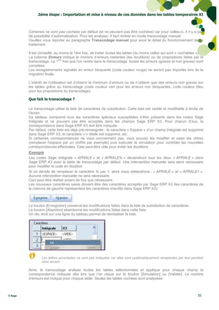 2éme étape : Importation et mise à niveau de ces données dans les tables temporaires XI



         Certaines ne sont pas cochées par défaut (et ne peuvent pas être cochées) car pour celles-ci, il n’y a pas
         de possibilité d’automatisation. Pour les analyser, il faut rentrer en mode transcodage manuel.
         Veuillez vous reporter au paragraphe Transcodage manuel pour avoir le détail du fonctionnement de ce
         traitement.

         Il est conseillé, au moins la 1ère fois, de traiter toutes les tables (du moins celles qui sont « cochables »).
         La colonne Erreurs indique le nombre d’erreurs restantes (les doublons) ou de propositions faites par le
                             ère
         transcodage. La 1 fois que l’on rentre dans le transcodage, toutes les erreurs (graves et non graves) sont
         comptées.
         Les enregistrements signalés en erreur bloquante (code couleur rouge) ne seront pas importés lors de la
         migration finale.

         L’intérêt de l’utilisateur est d’obtenir le minimum d’erreurs ou de n’obtenir que des erreurs non graves sur
         les tables grâce au transcodage (code couleur vert pour les erreurs non bloquantes, code couleur bleu
         pour les propositions du transcodage).

         Que fait le transcodage ?

         Le transcodage utilise la liste de caractères de substitution. Cette liste est visible et modifiable à droite de
         l’écran.
         Ce tableau comprend tous les caractères spéciaux susceptibles d’être présents dans les codes Sage
         Intégrale et ne pouvant pas être acceptés dans les champs Sage ERP X3. Pour chacun d’eux, la
         correspondance dans Sage ERP X3 doit être indiquée.
         Par défaut, cette liste est déjà pré-renseignée : le caractère « Espace » d’un champ Intégrale est supprimé
         dans Sage ERP X3, le caractère «*» étoile est supprimé, etc.
         Si certaines correspondances ne vous conviennent pas, vous pouvez les modifier et saisir les vôtres
         (remplacer l’espace par un chiffre par exemple) puis exécuter la simulation pour contrôler les nouvelles
         correspondances effectuées. Cela peut-être utile pour éviter les doublons.
         Exemple
         Les codes Sage Intégrale « APRALE » et « APRALE% » deviendront tous les deux « APRALE » dans
         Sage ERP X3 avec la table de transcodage par défaut. Une intervention manuelle sera alors nécessaire
         pour modifier le code en doublon.
         Si on décide de remplacer le caractère % par 1, alors nous obtiendrons : « APRALE » et « APRALE1 ».
         Aucune intervention manuelle ne sera nécessaire.
         Ceci peut être réalisé autant de fois que nécessaire.
         Les nouveaux caractères saisis doivent être des caractères acceptés par Sage ERP X3 (les caractères de
         la colonne de gauche représentent les caractères interdits dans Sage ERP X3).



         Le bouton [Enregistrer] conserve les modifications faites dans la liste de substitution de caractères.
         Le bouton [Abandon] abandonne les modifications faites dans cette liste.
         Un clic droit sur une ligne du tableau permet de réinitialiser la liste.




                 Les lettres accentuées ne sont pas indiquées car elles sont systématiquement remplacées par leur pendant
                 sans accent.

         Ainsi, le transcodage analyse toutes les tables sélectionnées et applique pour chaque champ la
         correspondance indiquée dès lors que l’on clique sur le bouton [Simulation] ou [Valider]. Le nombre
         d’erreurs est indiqué pour chaque table. Seules les tables cochées sont analysées.



© Sage                                                                                                               35
 