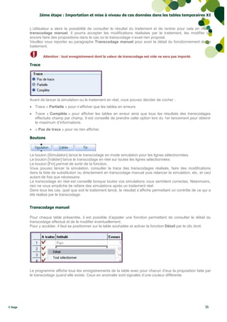 2éme étape : Importation et mise à niveau de ces données dans les tables temporaires XI


         L’utilisateur a alors la possibilité de consulter le résultat du traitement et de rentrer pour cela en mode
         transcodage manuel. Il pourra accepter les modifications réalisées par le traitement, les modifier ou
         encore faire des propositions dans le cas où le transcodage n’avait rien proposé.
         Veuillez vous reporter au paragraphe Transcodage manuel pour avoir le détail du fonctionnement de ce
         traitement.

                 Attention : tout enregistrement dont la valeur de transcodage est vide ne sera pas importé.

         Trace




         Avant de lancer la simulation ou le traitement en réel, vous pouvez décider de cocher :
          Trace « Partielle » pour n’afficher que les tables en erreurs.
          Trace « Complète » pour afficher les tables en erreur ainsi que tous les résultats des transcodages
           effectués champ par champ. Il est conseillé de prendre cette option lors du 1er lancement pour obtenir
           le maximum d’informations.
          « Pas de trace » pour ne rien afficher.

         Boutons



         Le bouton [Simulation] lance le transcodage en mode simulation pour les lignes sélectionnées.
         Le bouton [Valider] lance le transcodage en réel sur toutes les lignes sélectionnées.
         Le bouton [Fin] permet de sortir de la fonction.
         Vous pouvez lancer la simulation, consulter la trace des transcodages réalisés, faire des modifications
         dans la liste de substitution ou directement en transcodage manuel puis relancer la simulation, etc. et ceci
         autant de fois que nécessaire.
         Le transcodage en réel est conseillé lorsque toutes vos simulations vous semblent correctes. Néanmoins,
         rien ne vous empêche de refaire des simulations après un traitement réel.
         Dans tous les cas, quel que soit le traitement lancé, le résultat s’affiche permettant un contrôle de ce qui a
         été réalisé par le transcodage.


         Transcodage manuel

         Pour chaque table présentée, il est possible d’appeler une fonction permettant de consulter le détail du
         transcodage effectué et de le modifier éventuellement.
         Pour y accéder, il faut se positionner sur la table souhaitée et activer la fonction Détail par le clic droit.




         Le programme affiche tous les enregistrements de la table avec pour chacun d’eux la proposition faite par
         le transcodage quand elle existe. Ceux en anomalie sont signalés d’une couleur différente.




© Sage                                                                                                             36
 