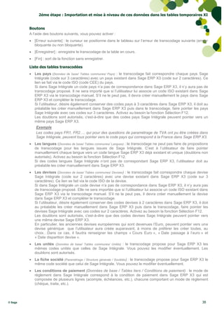2éme étape : Importation et mise à niveau de ces données dans les tables temporaires XI


         Boutons
         A l’aide des boutons suivants, vous pouvez activer :
          [Erreur suivante] : le curseur se positionne dans le tableau sur l’erreur de transcodage suivante (erreur
           bloquante ou non bloquante).
          [Enregistrer] : enregistre le transcodage de la table en cours.
          [Fin] : sort de la fonction sans enregistrer.

         Liste des tables transcodées
          Les pays (Données de base/ Tables communes/ Pays) : le transcodage fait correspondre chaque pays Sage
           Intégrale (code sur 3 caractères) avec un pays existant dans Sage ERP X3 (code sur 2 caractères). Ce
           lien se fait via le code ISO (code CEE) du pays.
           Si dans Sage Intégrale un code pays n’a pas de correspondance dans Sage ERP X3, il n’y aura pas de
           transcodage proposé. Il ne sera importé que si l’utilisateur lui associe un code ISO existant dans Sage
           ERP X3 via le transcodage manuel. S’il ne le peut pas, il devra créer manuellement le pays dans Sage
           ERP X3 et compléter le transcodage.
           Si l’utilisateur, désire également conserver des codes pays à 3 caractères dans Sage ERP X3, il doit au
           préalable les créer manuellement dans Sage ERP X3 puis dans le transcodage, faire pointer les pays
           Sage Intégrale avec ces codes sur 3 caractères. Activez au besoin la fonction Sélection F12.
           Les doublons sont autorisés, c'est-à-dire que des codes pays Sage Intégrale peuvent pointer vers un
           même pays Sage ERP X3.
             Exemple
             Les codes pays FR1, FR2…. qui pour des questions de paramétrage de TVA ont pu être créées dans
             Sage Intégrale, peuvent tous pointer vers le code pays qui correspond à la France dans Sage ERP X3.
          Les langues (Données de base/ Tables communes/ Langues) : le transcodage ne peut pas faire de propositions
           de transcodage pour les langues issues de Sage Intégrale. C’est à l’utilisateur de faire pointer
           manuellement chaque langue vers un code langue Sage ERP X3 déjà existant et unique (doublons non
           autorisés). Activez au besoin la fonction Sélection F12.
           Si des codes langues Sage Intégrale n’ont pas de correspondant Sage ERP X3, l’utilisateur doit au
           préalable les créer manuellement dans Sage ERP X3.
          Les devises (Données de base/ Tables communes/ Devises) : le transcodage fait correspondre chaque devise
           Sage Intégrale (code sur 2 caractères) avec une devise existant dans Sage ERP X3 (code sur 3
           caractères). Ce lien se fait via le code ISO de la devise.
           Si dans Sage Intégrale un code devise n’a pas de correspondance dans Sage ERP X3, il n’y aura pas
           de transcodage proposé. Elle ne sera importée que si l’utilisateur lui associe un code ISO existant dans
           Sage ERP X3 via le transcodage manuel. S’il ne le peut pas, il devra créer manuellement la devise
           dans Sage ERP X3 et compléter le transcodage.
           Si l’utilisateur, désire également conserver des codes devises à 2 caractères dans Sage ERP X3, il doit
           au préalable les créer manuellement dans Sage ERP X3 puis dans le transcodage, faire pointer les
           devises Sage Intégrale avec ces codes sur 2 caractères. Activez au besoin la fonction Sélection F12.
           Les doublons sont autorisés, c'est-à-dire que des codes devises Sage Intégrale peuvent pointer vers
           une même devise Sage ERP X3.
           En particulier, les anciennes devises européennes qui sont devenues l’Euro, peuvent pointer vers une
           devise générique que l’utilisateur aura créée auparavant, à moins de préférer les créer toutes, au
           choix…Dans ce cas, il faudra renseigner les champs « Cours Euro », « Date passage à l’euro » et
           « Date disparition devise ».
          Les unités (Données de base/ Tables communes/ Unités) : le transcodage propose pour Sage ERP X3 les
           mêmes codes unités que celles de Sage Intégrale. Vous pouvez les modifier éventuellement. Les
           doublons sont autorisés.
          La fiche société (Paramétrage / Structure générale / Sociétés) : le transcodage propose pour Sage ERP X3 le
           même code société que celui de Sage Intégrale. Vous pouvez le modifier éventuellement.
          Les conditions de paiement (Données de base / Tables tiers / Conditions de paiement) : le mode de
           règlement dans Sage Intégrale correspond à la condition de paiement dans Sage ERP X3 qui est
           composée de plusieurs lignes (acompte, échéances, etc.), chacune comportant un mode de règlement
           (chèque, traite, etc.).



© Sage                                                                                                            38
 