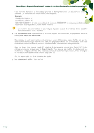 2éme étape : Importation et mise à niveau de ces données dans les tables temporaires XI


           Il est conseillé de laisser le transcodage proposé et d’enregistrer ainsi. Les doublons ne sont pas
           autorisés. Les nomenclatures seront créées par la migration.
            Exemple
            10 / ACCOUDOIR => 10
            20 / ACCOUDOIR => 20
            100 / ACCOUDOIR => 10 cette nomenclature du composé ACCOUDOIR ne peut pas prendre la valeur
            10 car celle-ci est déjà utilisée pour le même composé.

                Les numéros de nomenclature ne peuvent pas dépasser plus de 2 caractères, il faut recodifier
                manuellement tous ceux à 3 chiffes.
          Les mouvements lots : le nombre de lot en cours pouvant être conséquent, le programme affiche le
           message ne traiter que les erreurs ?

           Répondez oui et seuls les enregistrements en erreurs seront affichés (pour rappel : la 1ère fois que l’on
           rentre dans le transcodage manuel d’une table, les propositions faites par le transcodage sont aussi
           considérées comme des erreurs pour vous permettre de les contrôler avant l’enregistrement).

           Dans cet écran, pour chaque couple N° lot/article, le transcodage propose pour Sage ERP X3 les
           mêmes numéros de lot que ceux de Sage Intégrale. Vous pouvez les modifier éventuellement. Les
           doublons ne sont pas autorisés. S’il y a des doublons suite au transcodage proposé, il faut renseigner
           un nouveau numéro de lot dans la colonne Sage ERP X3.

           Ces lots seront créés lors de la migration des stocks.
          Les mouvements séries : idem aux lots




© Sage                                                                                                          43
 