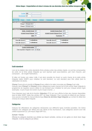 2éme étape : Importation et mise à niveau de ces données dans les tables temporaires XI




         Coût standard

         Lors de la création des coûts standards (fiche articles-coûts) des articles migrés, ce sont les composantes
         de coûts de la fiche article Intégrale qui sont reprises (part sous-traitance, part main d’œuvre, part
         composant… de l’onglet Fabrication).

         Si elles ont toutes une valeur nulle, il est alors possible de choisir un autre champ de la table article
         Intégrale (table XIART) pour initialiser le coût standard. Le coût standard peut être utilisé dans la
         valorisation de stocks.

         Champ 1 sera pris en priorité et Champ 2 sera utilisé si la valeur renvoyée par Champ 1 est nulle.
         Indiquez dans Champ1 et Champ2 (zones obligatoires) quels champs de la fiche article Sage Intégrale le
         programme de migration pourra utiliser le cas échéant pour initialiser le coût pour chaque article migré
         (exemples : le prix moyen de revient, le prix moyen d’achat…).

         Vous disposez pour cela de la fonction Sélection (F12) qui vous affiche la liste des champs disponibles
         dans la table XIART (table des articles ART de Sage Intégrale). Pour connaître le détail de ces champs,
         vous pouvez consulter le manuel électronique Base de données Sage Intégrale qui contient le détail des
         champs de chaque table Intégrale.


         Catégories

         Indiquez les affectations de catégories nécessaires aux différents types d’articles possibles. De même
         indiquez une catégorie par défaut pour les clients et les fournisseurs. Ces catégories doivent avoir été
         créées auparavant (Cf. pré-requis Sage ERP X3) :

         Acheté + Vendu
         Affectez la catégorie destinée aux articles qui étaient achetés, vendus et non gérés en stock dans Sage
         Intégrale. C’est la catégorie par défaut.


© Sage                                                                                                          45
 