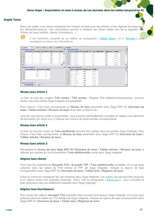 2éme étape : Importation et mise à niveau de ces données dans les tables temporaires XI


Onglet Taxes

           Dans cet onglet, vous devez renseigner les niveaux de taxe pour les articles, et les régimes de taxes pour
           les clients/fournisseurs. Ces informations servent à initialiser les fiches créées lors de la migration des
           fichiers de base (articles, clients, fournisseurs…).

                  Il est fortement conseillé de se référer au paragraphe « Détail taxes » et à l’Annexe I pour
                  renseigner au mieux ces informations.




           Niveau taxe article 1

           La liste de tous les couples TVA ventes / TVA achats / Régime TVA (débits/encaissements) pouvant
           exister dans les articles Sage Intégrale est présentée.

           Pour chacun, il faut faire correspondre un Niveau de taxe paramétré dans Sage ERP X3 (Données de
           base / Tables articles / Niveaux de taxe) et le créer si besoin est.

           Une fois ces niveaux créés et paramétrés, vous pourrez éventuellement compléter le tableau des éléments
           de facturation de vente pour y indiquer les niveaux de taxes articles correspondants.

           Niveau taxe article 2

           La liste de tous les codes de Taxe parafiscale pouvant être utilisés dans les articles Sage Intégrale. Pour
           chacun il faut faire correspondre un Niveau de taxe paramétré dans Sage ERP X3 (Données de base /
           Tables articles / Niveaux de taxe).

           Niveau taxe article 3

           Renseigner le niveau de taxe Sage ERP X3 (Données de base / Tables articles / Niveaux de taxe) à
           affecter aux articles qui ont le paramètre Taxe additionnelle coché dans Sage Intégrale.

           Régime taxe clients

           Pour tous les croisements Assujetti TVA / Assujetti TPF / Taxe additionnelle possibles, et ce par pays
           présents dans les tables de TVA Ventes et TPF de Sage Intégrale, indiquer le régime de taxe
           correspondant dans Sage ERP X3 (Données de base / Tables tiers / Régimes de taxe).

           Il faut au minimum renseigner les cas existants dans Sage Intégrale. Les autres cas peuvent être associés
           à un régime divers non exploités (exemple : NUL). Voir le paragraphe « Détail taxes » pour connaître la
           liste exhaustive des cas réellement exploités dans Sage Intégrale.

           Régime taxe fournisseurs

           Pour toutes les valeurs Assujetti TVA possibles dans la base fournisseurs Sage Intégrale, et ce par pays
           présents dans les tables de TVA Achats de Sage Intégrale, indiquer le régime de taxe correspondant dans
           Sage ERP X3 (Données de base / Tables tiers / Régimes de taxe).


 © Sage                                                                                                           47
 