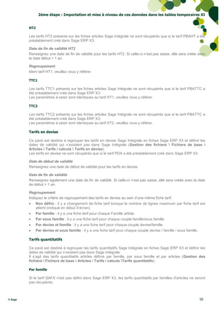 2éme étape : Importation et mise à niveau de ces données dans les tables temporaires XI


         HT2

         Les tarifs HT2 présents sur les fiches articles Sage Intégrale ne sont récupérés que si le tarif PBAHT a été
         préalablement créé dans Sage ERP X3.

         Date de fin de validité HT2
         Renseignez une date de fin de validité pour les tarifs HT2. Si celle-ci n’est pas saisie, elle sera créée avec
         la date début + 1 an.

         Regroupement
         Idem tarif HT1, veuillez vous y référer.

         TTC1

         Les tarifs TTC1 présents sur les fiches articles Sage Intégrale ne sont récupérés que si le tarif PBATTC a
         été préalablement créé dans Sage ERP X3.
         Les paramètres à saisir sont identiques au tarif HT1, veuillez vous y référer.

         TTC2

         Les tarifs TTC2 présents sur les fiches articles Sage Intégrale ne sont récupérés que si le tarif PBATTC a
         été préalablement créé dans Sage ERP X3.
         Les paramètres à saisir sont identiques au tarif HT2, veuillez vous y référer.

         Tarifs en devise

         Ce pavé est destiné à regrouper les tarifs en devise Sage Intégrale en fiches Sage ERP X3 et définir les
         dates de validité qui n’existent pas dans Sage Intégrale (Gestion des fichiers  Fichiers de base 
         Articles  Tarifs / calculs  Tarifs en devise).
         Les tarifs en devise ne sont récupérés que si le tarif PDA a été préalablement créé dans Sage ERP X3.

         Date de début de validité
         Renseignez une date de début de validité pour les tarifs en devise.

         Date de fin de validité
         Renseignez également une date de fin de validité. Si celle-ci n’est pas saisie, elle sera créée avec la date
         de début + 1 an.

         Regroupement
         Indiquez le critère de regroupement des tarifs en devise au sein d’une même fiche tarif.
            Non défini : il y a changement de fiche tarif lorsque le nombre de lignes maximum par fiche tarif est
             atteint (indiqué en début d’écran).
            Par famille : il y a une fiche tarif pour chaque Famille article.
            Par sous famille : il y a une fiche tarif pour chaque couple famille/sous famille.
            Par devise et famille : il y a une fiche tarif pour chaque couple devise/famille.
            Par devise et sous famille : il y a une fiche tarif pour chaque couple devise / famille / sous famille.

         Tarifs quantitatifs

         Ce pavé est destiné à regrouper les tarifs quantitatifs Sage Intégrale en fiches Sage ERP X3 et définir les
         dates de validité qui n’existent pas dans Sage Intégrale.
         Il s’agit des tarifs quantitatifs articles définis par famille, par sous famille et par articles (Gestion des
         fichiers  Fichiers de base  Articles  Tarifs / calculs Tarifs quantitatifs).

         Par famille

         Si le tarif QAFX n'est pas défini dans Sage ERP X3, les tarifs quantitatifs par familles d'articles ne seront
         pas récupérés.



© Sage                                                                                                                 50
 