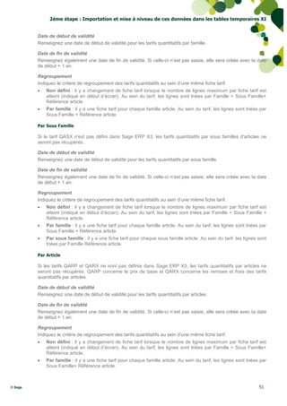 2éme étape : Importation et mise à niveau de ces données dans les tables temporaires XI


         Date de début de validité
         Renseignez une date de début de validité pour les tarifs quantitatifs par famille.

         Date de fin de validité
         Renseignez également une date de fin de validité. Si celle-ci n’est pas saisie, elle sera créée avec la date
         de début + 1 an.

         Regroupement
         Indiquez le critère de regroupement des tarifs quantitatifs au sein d’une même fiche tarif.
            Non défini : il y a changement de fiche tarif lorsque le nombre de lignes maximum par fiche tarif est
             atteint (indiqué en début d’écran). Au sein du tarif, les lignes sont triées par Famille + Sous Famille+
             Référence article.
            Par famille : il y a une fiche tarif pour chaque famille article. Au sein du tarif, les lignes sont triées par
             Sous Famille + Référence article.

         Par Sous Famille

         Si le tarif QASX n'est pas défini dans Sage ERP X3, les tarifs quantitatifs par sous familles d'articles ne
         seront pas récupérés.

         Date de début de validité
         Renseignez une date de début de validité pour les tarifs quantitatifs par sous famille.

         Date de fin de validité
         Renseignez également une date de fin de validité. Si celle-ci n’est pas saisie, elle sera créée avec la date
         de début + 1 an.

         Regroupement
         Indiquez le critère de regroupement des tarifs quantitatifs au sein d’une même fiche tarif.
            Non défini : il y a changement de fiche tarif lorsque le nombre de lignes maximum par fiche tarif est
             atteint (indiqué en début d’écran). Au sein du tarif, les lignes sont triées par Famille + Sous Famille +
             Référence article.
            Par famille : il y a une fiche tarif pour chaque famille article. Au sein du tarif, les lignes sont triées par
             Sous Famille + Référence article.
            Par sous famille : il y a une fiche tarif pour chaque sous famille article. Au sein du tarif, les lignes sont
             triées par Famille Référence article.

         Par Article

         Si les tarifs QARP et QARX ne sont pas définis dans Sage ERP X3, les tarifs quantitatifs par articles ne
         seront pas récupérés. QARP concerne le prix de base et QARX concerne les remises et frais des tarifs
         quantitatifs par articles.

         Date de début de validité
         Renseignez une date de début de validité pour les tarifs quantitatifs par articles.

         Date de fin de validité
         Renseignez également une date de fin de validité. Si celle-ci n’est pas saisie, elle sera créée avec la date
         de début + 1 an.

         Regroupement
         Indiquez le critère de regroupement des tarifs quantitatifs au sein d’une même fiche tarif.
            Non défini : il y a changement de fiche tarif lorsque le nombre de lignes maximum par fiche tarif est
             atteint (indiqué en début d’écran). Au sein du tarif, les lignes sont triées par Famille + Sous Famille+
             Référence article.
            Par famille : il y a une fiche tarif pour chaque famille article. Au sein du tarif, les lignes sont triées par
             Sous Famille+ Référence article.



© Sage                                                                                                                 51
 
