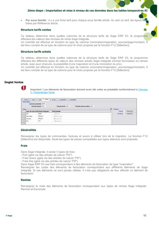 2éme étape : Importation et mise à niveau de ces données dans les tables temporaires XI


               Par sous famille : il y a une fiche tarif pour chaque sous famille article. Au sein du tarif, les lignes sont
                triées par Référence article.

           Structure tarifs ventes

           Ce tableau détermine dans quelles colonnes de la structure tarifs de Sage ERP X3, le programme
           affectera les valeurs des remises de vente Sage Intégrale.
           Un contrôle est effectué en fonction du type de colonne (minoration/majoration, pourcentage/montant). Il
           est tenu compte de ce type de colonne pour le choix proposé par la fonction F12 [Sélection].

           Structure tarifs achats

           Ce tableau détermine dans quelles colonnes de la structure tarifs de Sage ERP X3, le programme
           affectera les différents types de valeurs des remises achats Sage Intégrale (remise fournisseur ou remise
           article, avec pour chacune, la possibilité d’une majoration et d’une minoration du prix).
           Un contrôle est effectué en fonction du type de colonne (minoration/majoration, pourcentage/montant). Il
           est tenu compte de ce type de colonne pour le choix proposé par la fonction F12 [Sélection].



Onglet Ventes

                     Important ! Les éléments de facturation doivent avoir été créés au préalable conformément à l’Annexe
                     3 - Paramétrage Vente




           Généralités

           Renseigner les types de commandes, factures et avoirs à utiliser lors de la migration. La fonction F12
           [Sélection] est disponible. Seuls les types de pièces compatibles aux types attendus sont proposés.

           Frais

           Dans Sage Intégrale, il existe 3 types de frais :
           - Port (géré via des articles de nature "PO")
           - Frais divers (géré via des articles de nature "FR")
           - Frais fixe (géré via des articles de nature "FR")
           Dans Sage ERP X3 ces frais correspondent à des éléments de facturation de type "majoration"
           Renseigner les codes des éléments de facturation correspondant aux différents éléments de Sage
           Intégrale. Si ces éléments ne sont jamais utilisés, il n’est pas obligatoire de leur affecter un élément de
           facturation.

           Remise

           Renseigner le code des éléments de facturation correspondant aux types de remise Sage Intégrale :
           Remise et Escompte




© Sage                                                                                                                   52
 