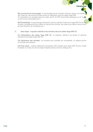 Introduction



              B2) Lancement du transcodage : le transcodage permet d’ajuster certaines valeurs, de modifier
              des codes etc. afin que les données soient en adéquation avec les règles Sage ERP
              X3 (caractères non acceptés dans les codes, les N° de PSF doivent être identiques au N° du PF
              au sein d’une nomenclature etc.).

              B3) Paramétrage : le paramétrage nécessaire avant la migration finale dans Sage ERP X3 est mis
              en place (renseignement des critères de reprise des écritures, des valeurs par défaut, des journaux
              par type de pièce, de l’analytique etc.).


         C.       3ème étape : migration définitive des données dans les tables Sage ERP X3

              C1) Alimentation des tables Sage ERP X3 : la migration définitive est lancée et alimente
              directement les tables Sage ERP X3.

              C2) Vérification des résultats : les résultats sont contrôlés (en comptabilité, un utilitaire permet
              un contrôle automatique).

              C3) Post requis : certains traitements nécessitent d’être réalisés dans Sage ERP X3 pour mettre
              le dossier au niveau de celui de Sage Intégrale (clôture exercice, lettrage etc.).




© Sage                                                                                                         8
 
