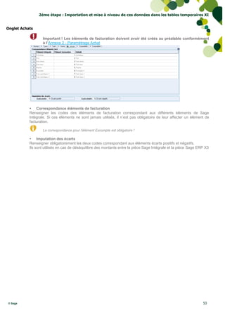 2éme étape : Importation et mise à niveau de ces données dans les tables temporaires XI


Onglet Achats

                  Important ! Les éléments de facturation doivent avoir été créés au préalable conformément
                  à l’Annexe 2 - Paramétrage Achat




            Correspondance éléments de facturation
           Renseigner les codes des éléments de facturation correspondant aux différents éléments de Sage
           Intégrale. Si ces éléments ne sont jamais utilisés, il n’est pas obligatoire de leur affecter un élément de
           facturation.

                  La correspondance pour l’élément Escompte est obligatoire !

            Imputation des écarts
           Renseigner obligatoirement les deux codes correspondant aux éléments écarts positifs et négatifs.
           Ils sont utilisés en cas de déséquilibre des montants entre la pièce Sage Intégrale et la pièce Sage ERP X3




© Sage                                                                                                            53
 