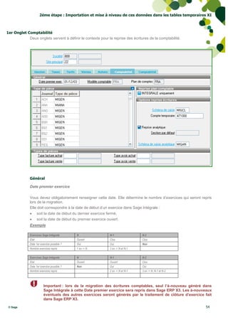 2éme étape : Importation et mise à niveau de ces données dans les tables temporaires XI



1er Onglet Comptabilité
            Deux onglets servent à définir le contexte pour la reprise des écritures de la comptabilité.




              Général

              Date premier exercice

              Vous devez obligatoirement renseigner cette date. Elle détermine le nombre d’exercices qui seront repris
              lors de la migration.
              Elle doit correspondre à la date de début d’un exercice dans Sage Intégrale :
                   soit la date de début du dernier exercice fermé,
                   soit la date de début du premier exercice ouvert.
              Exemple

              Exercices Sage Intégrale       N                 N-1                N-2
              Etat                           Ouvert            Clos               Clos
              Date 1er exercice possible ?   Oui               Oui                Non
              Nombre exercices repris        1 ex -> N         2 ex -> N et N-1

              Exercices Sage Intégrale       N                 N-1                N-2
              Etat                           Ouvert            Ouvert             Clos
              Date 1er exercice possible ?   Non               Oui                Oui
              Nombre exercices repris                          2 ex -> N et N-1   3 ex -> N, N-1 et N-2



                         Important : lors de la migration des écritures comptables, seul l’à-nouveau généré dans
                         Sage Intégrale à cette Date premier exercice sera repris dans Sage ERP X3. Les à-nouveaux
                         éventuels des autres exercices seront générés par le traitement de clôture d’exercice fait
                         dans Sage ERP X3.

 © Sage                                                                                                           54
 