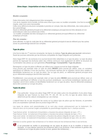 2éme étape : Importation et mise à niveau de ces données dans les tables temporaires XI




         Modèle comptable

         Cette information doit obligatoirement être renseignée.
         Lors de la migration de la société, la fiche sera mise à jour avec ce modèle comptable. Une fois la société
         migrée, cette zone sera inaccessible.
         Cette zone définira la structure comptable à prendre en compte, liste des référentiels, des codes plans et
         leur paramétrage.
         Seuls le référentiel général principal et le référentiel analytique principal devront être déclarés et non
         automatiques (cela sous entend pas d’IAS)
          Le modèle comptable doit être renseigné d’un référentiel général principal différent du référentiel
         analytique principal.

         Plan de comptes :
         Zone affichée. Il s’agit du code plan lié au référentiel général principal et sera le référent pour les autres
         zones du paramétrage associé aux comptes.


         Type de pièce
                               er
         Une fois la date de 1 exercice renseignée, les lignes du tableau Type de pièce par journal s’alimentent.
         Seuls les journaux alimentés par les écritures comptables de Sage Intégrale sont présentés.

         Dans Sage ERP X3, les écritures d’un journal doivent être rattachées à un type de pièce. Le type de pièce
         permet de regrouper les écritures selon des critères communs mais également de définir la structure de
         numérotation des pièces qui sont générées (Paramétrage / Comptabilité / Type de pièces).

         Renseignez un type de pièce à affecter par défaut pour chaque journal de Sage Intégrale.
         Vous pouvez par exemple créer un type de pièce MIGEN (sans journal par défaut, avec un compteur
         spécifique) et l’affecter à tous les journaux. Les écritures reprises par la migration seront donc isolées et
         identifiables facilement sur ce type de pièce. Sur ce type de pièce, un référentiel général principal ainsi
         qu’un référentiel analytique devront être autorisés.

         Parallèlement, vous pouvez par exemple créer un type de pièce MIANA (sans journal par défaut, avec un
         compteur spécifique) et l’affecter à tous les journaux analytiques. Les écritures analytiques reprises par la
         migration seront donc isolées et identifiables facilement sur ce type de pièce. Seul le référentiel analytique
         devra être autorisé sur ce type de pièce.

         Types de pièce


               Cas particulier : lorsqu’une pièce Sage ERP X3 est créée suite à la récupération d’une pièce Sage
               Intégrale de type Facture ou Avoir (FA, FF, AA, AF, AC ou AV), le type de pièce retenu sera
               déterminé par les valeurs renseignées sur ces champs

         L’objectif étant de ne pas récupérer les avoirs sur le même type de pièce que les factures, et permettre
         ainsi une exploitation optimale dans le produit Sage ERP X3.

         Les types de pièces sont paramétrables et ne sont plus choisis arbitrairement par le traitement. On
         retrouve donc sur le premier onglet comptabilité du paramétrage migration les 4 champs suivants :

         Type facture achat : le traitement d’importation y imputera les pièces intégrale de type « FF »
         Type facture Vente : le traitement d’importation y imputera les pièces intégrale de type « FA »
         Type avoir achat : le traitement d’importation y imputera les pièces intégrale de type «AA» et «AF»
         Type avoir Vente : le traitement d’importation y imputera les pièces intégrale de type «AC» et «AV»

         Attention à cocher gestion des échéances si l’on désire retrouver les échéances liées à ces écritures.

               Il est primordial de vérifier le paramétrage de ces types de pièces et de le modifier si besoin est.
               Exemple : si vous désirez retrouver les échéances liées à ces écritures, il faut autoriser la gestion des
               échéances sur le type de pièce (cocher la zone gestion des échéances)….

© Sage                                                                                                                    55
 