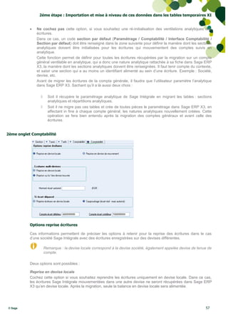 2éme étape : Importation et mise à niveau de ces données dans les tables temporaires XI


              Ne cochez pas cette option, si vous souhaitez une ré-initialisation des ventilations analytiques des
               écritures.
               Dans ce cas, un code section par défaut (Paramétrage / Comptabilité / Interface Comptabilité /
               Section par défaut) doit être renseigné dans la zone suivante pour définir la manière dont les sections
               analytiques doivent être initialisées pour les écritures qui mouvementent des comptes suivis en
               analytique.
               Cette fonction permet de définir pour toutes les écritures récupérées par la migration sur un compte
               général ventilable en analytique, qui a donc une nature analytique rattachée à sa fiche dans Sage ERP
               X3, la manière dont les sections analytiques doivent être renseignées. Il faut tenir compte du contexte,
               et saisir une section qui a au moins un identifiant alimenté au sein d’une écriture. Exemple : Société,
               devise, etc.
               Avant de migrer les écritures de la compta générale, il faudra que l’utilisateur paramètre l’analytique
               dans Sage ERP X3. Sachant qu’il a là aussi deux choix :

                      Soit il récupère le paramétrage analytique de Sage Intégrale en migrant les tables : sections
                       analytiques et répartitions analytiques.
                      Soit il ne migre pas ces tables et crée de toutes pièces le paramétrage dans Sage ERP X3, en
                       affectant in fine à chaque compte général, les natures analytiques nouvellement créées. Cette
                       opération se fera bien entendu après la migration des comptes généraux et avant celle des
                       écritures.


2ème onglet Comptabilité




           Options reprise écritures

           Ces informations permettent de préciser les options à retenir pour la reprise des écritures dans le cas
           d’une société Sage Intégrale avec des écritures enregistrées sur des devises différentes.

                     Remarque : la devise locale correspond à la devise société, également appelée devise de tenue de
                     compte.

           Deux options sont possibles :

           Reprise en devise locale
           Cochez cette option si vous souhaitez reprendre les écritures uniquement en devise locale. Dans ce cas,
           les écritures Sage Intégrale mouvementées dans une autre devise ne seront récupérées dans Sage ERP
           X3 qu’en devise locale. Après la migration, seule la balance en devise locale sera alimentée.




© Sage                                                                                                             57
 