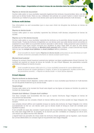 2éme étape : Importation et mise à niveau de ces données dans les tables temporaires XI


         Reprise en devise de mouvement
         Cochez cette option si vous souhaitez reprendre également les écritures mouvementées dans une devise
         autre que la devise locale. Dans ce cas, l’utilisateur doit préciser en suivant l’option à retenir dans le cas
         d’écritures qui mettent en jeu plus d’une devise autre que la devise locale (écritures multi devises).

         Ecritures multi devises

         Ces informations ne sont accessibles que si vous avez choisi de récupérer les écritures en devise de
         mouvement.

         Reprise en devise locale
         Cochez cette option si vous souhaitez reprendre les écritures multi devises uniquement en devise de
         société.

         Reprise sur la 1ère devise trouvée
         Cochez cette option si vous souhaitez reprendre les écritures sur la première devise trouvée autre que la
         devise locale. Toutes les écritures enregistrées sur une devise autre que cette devise seront converties en
         exploitant le cours défini sur la première écriture associée à cette devise. Cette conversion peut conduire à
         la génération d’une ligne d’écart d’arrondi pour équilibrer la pièce Sage ERP X3 dans la 1ère devise
         trouvée tant que l’écart est inférieur au Montant écart autorisé défini ci-après. L’écart d’arrondi est imputé
         dans ce cas, au compte écart débiteur ou écart créditeur définis ci-dessous.

                 Il est conseillé de choisir l’option Reprise en devise locale surtout dans le cas d’écritures en multi
                 devises anciennes (exemples d‘écritures en devise existant avant l’euro).

         Montant écart autorisé
         Indiquez le montant d’écart maximum autorisé pour générer une ligne supplémentaire d’écart d’arrondi. Ce
         montant est exprimé en devise de tenue de compte. En cas d’écart dépassé, les paramètres suivants
         permettent d’indiquer la marche à suivre.

                 Il est conseillé de laisser cette zone à 0, si vous souhaitez conserver le cumul débit/crédit en
                 devise de tenue de compte identique à l’origine, et dans ce cas également, veuillez cocher dans
                 les paramètres suivants : « Reprise en devise locale » si écart devise dépassé.

         Si écart dépassé

         Reprise écritures en devise locale
         En cas de montant d’écart dépassé, cochez cette option si vous souhaitez que l’écriture en multi-devises
         ne soit récupérée finalement qu’en devise locale.

         Saupoudrage
         Cochez cette option et le montant de l’écart sera réparti sur les lignes en devise en fonction du poids du
         montant de chaque ligne.

         Compte écart débiteur / Compte écart créditeur
         Ces deux comptes sont accessibles dès lors que la reprise d’écritures Sage Intégrale en devise de
         mouvement est demandée.
         Ils sont initialisés par les comptes d’écart en devise définis dans la fiche société de Sage Intégrale s’ils
         existent.
         Les comptes d’écart définis sont exploités lorsque la reprise des écritures de Sage Intégrale d’un même
         journal/période se fait sur une devise autre que la devise locale et lorsqu’un écart est constaté pour
         équilibrer la pièce.
         Il est conseillé de saisir des comptes n’ayant jamais été mouvementés dans Sage Intégrale et si besoin,
         les créer dans Sage ERP X3. Si possible, ils ne doivent pas être ventilables en analytique et s’ils le sont,
         une section par défaut doit leur être affectée.
         L’objectif étant de permettre de mieux isoler les écritures d'écart générées par la migration, sans fausser
         les cumuls débit/crédit d’un compte migré et mouvementé dans Sage Intégrale.




© Sage                                                                                                              58
 